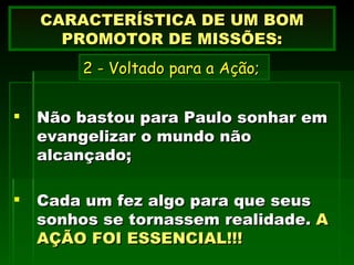 Não bastou para Paulo sonhar em evangelizar o mundo não alcançado; Cada um fez algo para que seus sonhos se tornassem realidade.  A AÇÃO FOI ESSENCIAL!!!  CARACTERÍSTICA DE UM BOM PROMOTOR DE MISSÕES: 2 - Voltado para a Ação; 