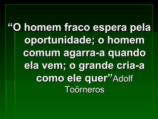 “ O homem fraco espera pela oportunidade; o homem comum agarra-a quando ela vem; o grande cria-a como ele quer” Adolf Toörneros 