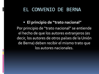 EL CONVENIO DE BERNA
 El principio de “trato nacional”

Por principio de “trato nacional” se entiende
el hecho de que los autores extranjeros (es
decir, los autores de otros países de la Unión
de Berna) deben recibir el mismo trato que
los autores nacionales.

 