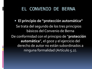 EL CONVENIO DE BERNA
 El principio de “protección automática”

Se trata del segundo de los tres principios
básicos del Convenio de Berna
De conformidad con el principio de “protección
automática”, el goce y el ejercicio del
derecho de autor no están subordinados a
ninguna formalidad (Artículo 5.2).

 