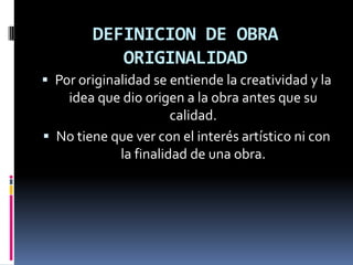 DEFINICION DE OBRA
ORIGINALIDAD
 Por originalidad se entiende la creatividad y la

idea que dio origen a la obra antes que su
calidad.
 No tiene que ver con el interés artístico ni con
la finalidad de una obra.

 
