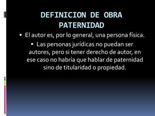 DEFINICION DE OBRA
PATERNIDAD
 El autor es, por lo general, una persona física.
 Las personas jurídicas no puedan ser

autores, pero si tener derecho de autor, en
ese caso no habría que hablar de paternidad
sino de titularidad o propiedad.

 