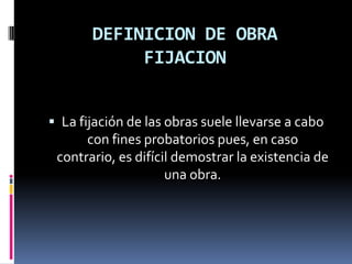 DEFINICION DE OBRA
FIJACION
 La fijación de las obras suele llevarse a cabo
con fines probatorios pues, en caso
contrario, es difícil demostrar la existencia de

una obra.

 