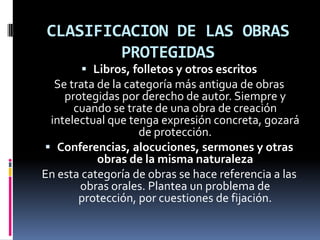 CLASIFICACION DE LAS OBRAS
PROTEGIDAS
 Libros, folletos y otros escritos
Se trata de la categoría más antigua de obras
protegidas por derecho de autor. Siempre y

cuando se trate de una obra de creación
intelectual que tenga expresión concreta, gozará
de protección.
 Conferencias, alocuciones, sermones y otras
obras de la misma naturaleza
En esta categoría de obras se hace referencia a las
obras orales. Plantea un problema de
protección, por cuestiones de fijación.

 