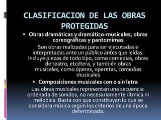CLASIFICACION DE LAS OBRAS
PROTEGIDAS
 Obras dramáticas y dramático-musicales, obras

coreográficas y pantomimas
Son obras realizadas para ser ejecutadas e
interpretadas ante un público antes que leídas.
Incluye piezas de todo tipo, como comedias, obras
de teatro, etcétera, y también obras
musicales, como óperas, operetas, comedias
musicales
 Composiciones musicales con o sin letra
Las obras musicales representan una secuencia
ordenada de sonidos, no necesariamente rítmica ni
melódica. Basta con que constituyan lo que se
considera música según los criterios de una época
determinada.

 