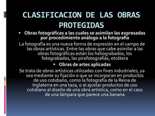 CLASIFICACION DE LAS OBRAS
PROTEGIDAS
 Obras fotográficas a las cuales se asimilan las expresadas

por procedimiento análogo a la fotografía
La fotografía es una nueva forma de expresión en el campo de
las obras artísticas. Entre las obras que cabe asimilar a las
obras fotográficas están los heliograbados, los
fotograbados, las pirofotografías, etcétera
 Obras de artes aplicadas
Se trata de obras artísticas utilizadas con fines industriales, ya
sea mediante su fijación o que se incorporan en productos
de uso cotidiano, como la fotografía de la Reina de
Inglaterra en una taza, o al ajustar productos de uso
cotidiano al diseño de una obra artística, como en el caso
de una lámpara que parece una banana

 
