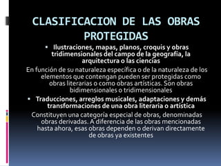 CLASIFICACION DE LAS OBRAS
PROTEGIDAS
 Ilustraciones, mapas, planos, croquis y obras

tridimensionales del campo de la geografía, la
arquitectura o las ciencias
En función de su naturaleza específica o de la naturaleza de los
elementos que contengan pueden ser protegidas como
obras literarias o como obras artísticas. Son obras
bidimensionales o tridimensionales
 Traducciones, arreglos musicales, adaptaciones y demás
transformaciones de una obra literaria o artística
Constituyen una categoría especial de obras, denominadas
obras derivadas. A diferencia de las obras mencionadas
hasta ahora, esas obras dependen o derivan directamente
de obras ya existentes

 
