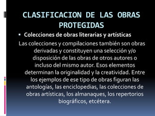CLASIFICACION DE LAS OBRAS
PROTEGIDAS
 Colecciones de obras literarias y artísticas

Las colecciones y compilaciones también son obras
derivadas y constituyen una selección y/o
disposición de las obras de otros autores o
incluso del mismo autor. Esos elementos
determinan la originalidad y la creatividad. Entre
los ejemplos de ese tipo de obras figuran las
antologías, las enciclopedias, las colecciones de
obras artísticas, los almanaques, los repertorios
biográficos, etcétera.

 