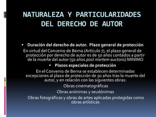 NATURALEZA Y PARTICULARIDADES
DEL DERECHO DE AUTOR
 Duración del derecho de autor. Plazo general de protección

En virtud del Convenio de Berna (Artículo 7), el plazo general de
protección por derecho de autor es de 50 años contados a partir
de la muerte del autor (50 años post mortem auctoris) MINIMO
 Plazos especiales de protección
En el Convenio de Berna se establecen determinadas
excepciones al plazo de protección de 50 años tras la muerte del
autor, y en relación con las siguientes obras:
Obras cinematográficas
Obras anónimas y seudónimas
Obras fotográficas y obras de artes aplicadas protegidas como
obras artísticas

 