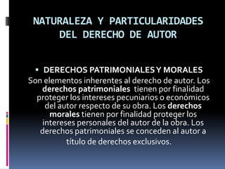 NATURALEZA Y PARTICULARIDADES
DEL DERECHO DE AUTOR
 DERECHOS PATRIMONIALES Y MORALES
Son elementos inherentes al derecho de autor. Los
derechos patrimoniales tienen por finalidad
proteger los intereses pecuniarios o económicos
del autor respecto de su obra. Los derechos

morales tienen por finalidad proteger los
intereses personales del autor de la obra. Los
derechos patrimoniales se conceden al autor a
título de derechos exclusivos.

 