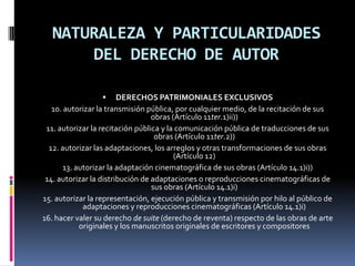 NATURALEZA Y PARTICULARIDADES
DEL DERECHO DE AUTOR


DERECHOS PATRIMONIALES EXCLUSIVOS
10. autorizar la transmisión pública, por cualquier medio, de la recitación de sus
obras (Artículo 11ter.1)ii))
11. autorizar la recitación pública y la comunicación pública de traducciones de sus
obras (Artículo 11ter.2))
12. autorizar las adaptaciones, los arreglos y otras transformaciones de sus obras
(Artículo 12)
13. autorizar la adaptación cinematográfica de sus obras (Artículo 14.1)i))
14. autorizar la distribución de adaptaciones o reproducciones cinematográficas de
sus obras (Artículo 14.1)i)
15. autorizar la representación, ejecución pública y transmisión por hilo al público de
adaptaciones y reproducciones cinematográficas (Artículo 14.1)i)
16. hacer valer su derecho de suite (derecho de reventa) respecto de las obras de arte
originales y los manuscritos originales de escritores y compositores

 