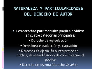 NATURALEZA Y PARTICULARIDADES
DEL DERECHO DE AUTOR

 Los derechos patrimoniales pueden dividirse
en cuatro categorías principales:

• Derecho de reproducción
• Derechos de traducción y adaptación
• Derechos de ejecución o interpretación
pública, de radiodifusión y de comunicación al
público
• Derecho de reventa (derecho de suite)

 