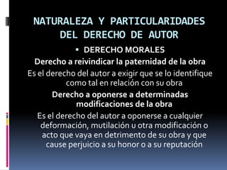 NATURALEZA Y PARTICULARIDADES
DEL DERECHO DE AUTOR
 DERECHO MORALES
Derecho a reivindicar la paternidad de la obra

Es el derecho del autor a exigir que se lo identifique
como tal en relación con su obra
Derecho a oponerse a determinadas
modificaciones de la obra
Es el derecho del autor a oponerse a cualquier
deformación, mutilación u otra modificación o
acto que vaya en detrimento de su obra y que
cause perjuicio a su honor o a su reputación

 