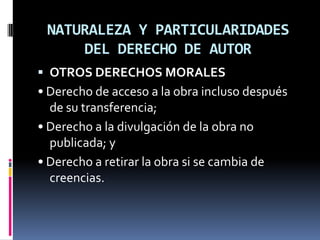 NATURALEZA Y PARTICULARIDADES
DEL DERECHO DE AUTOR
 OTROS DERECHOS MORALES

• Derecho de acceso a la obra incluso después
de su transferencia;
• Derecho a la divulgación de la obra no
publicada; y
• Derecho a retirar la obra si se cambia de
creencias.

 