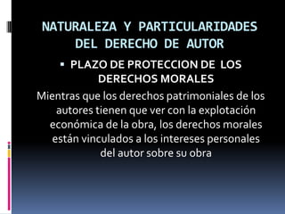 NATURALEZA Y PARTICULARIDADES
DEL DERECHO DE AUTOR
 PLAZO DE PROTECCION DE LOS

DERECHOS MORALES
Mientras que los derechos patrimoniales de los
autores tienen que ver con la explotación
económica de la obra, los derechos morales
están vinculados a los intereses personales
del autor sobre su obra

 