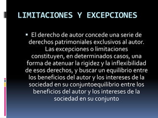 LIMITACIONES Y EXCEPCIONES
 El derecho de autor concede una serie de

derechos patrimoniales exclusivos al autor.
Las excepciones o limitaciones
constituyen, en determinados casos, una
forma de atenuar la rigidez y la inflexibilidad
de esos derechos, y buscar un equilibrio entre
los beneficios del autor y los intereses de la
sociedad en su conjuntoequilibrio entre los
beneficios del autor y los intereses de la
sociedad en su conjunto

 