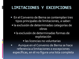 LIMITACIONES Y EXCEPCIONES
 En el Convenio de Berna se contemplan tres

tipos principales de limitaciones, a saber:
• la exclusión de determinadas categorías de
obras
• la exclusión de determinadas formas de
explotación
• las licencias no voluntarias

Aunque en el Convenio de Berna se hace
referencia a limitaciones o excepciones
específicas, en él no figura una lista completa

 