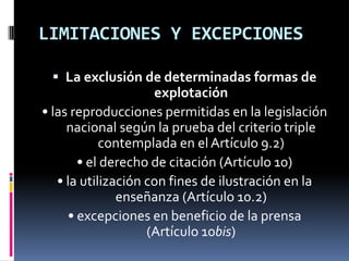 LIMITACIONES Y EXCEPCIONES
 La exclusión de determinadas formas de

explotación
• las reproducciones permitidas en la legislación
nacional según la prueba del criterio triple
contemplada en el Artículo 9.2)
• el derecho de citación (Artículo 10)
• la utilización con fines de ilustración en la
enseñanza (Artículo 10.2)
• excepciones en beneficio de la prensa
(Artículo 10bis)

 