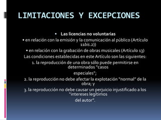 LIMITACIONES Y EXCEPCIONES
 Las licencias no voluntarias

• en relación con la emisión y la comunicación al público (Artículo
11bis.2))
• en relación con la grabación de obras musicales (Artículo 13)
Las condiciones establecidas en este Artículo son las siguientes:
1. la reproducción de una obra sólo puede permitirse en
determinados “casos
especiales”;
2. la reproducción no debe afectar la explotación “normal” de la
obra; y
3. la reproducción no debe causar un perjuicio injustificado a los
“intereses legítimos
del autor”.

 