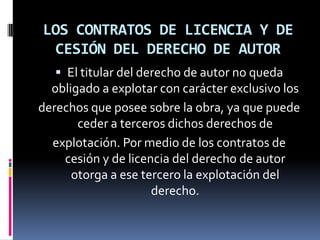 LOS CONTRATOS DE LICENCIA Y DE
CESIÓN DEL DERECHO DE AUTOR
 El titular del derecho de autor no queda

obligado a explotar con carácter exclusivo los
derechos que posee sobre la obra, ya que puede
ceder a terceros dichos derechos de
explotación. Por medio de los contratos de
cesión y de licencia del derecho de autor
otorga a ese tercero la explotación del
derecho.

 