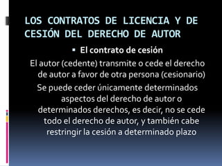LOS CONTRATOS DE LICENCIA Y DE
CESIÓN DEL DERECHO DE AUTOR
 El contrato de cesión

El autor (cedente) transmite o cede el derecho
de autor a favor de otra persona (cesionario)
Se puede ceder únicamente determinados
aspectos del derecho de autor o
determinados derechos, es decir, no se cede
todo el derecho de autor, y también cabe
restringir la cesión a determinado plazo

 
