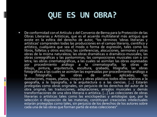 QUE ES UN OBRA?


De conformidad con el Artículo 2 del Convenio de Berna para la Protección de las
Obras Literarias y Artísticas, que es el acuerdo multilateral más antiguo que
existe en la esfera del derecho de autor, “los términos ‘obras literarias y
artísticas’ comprenden todas las producciones en el campo literario, científico y
artístico, cualquiera que sea el modo o forma de expresión, tales como los
libros, folletos y otros escritos; las conferencias, alocuciones, sermones y otras
obras de la misma naturaleza; las obras dramáticas o dramático-musicales; las
obras coreográficas y las pantomimas; las composiciones musicales con o sin
letra; las obras cinematográficas, a las cuales se asimilan las obras expresadas
por procedimiento análogo a la cinematografía; las obras de
dibujo, pintura, arquitectura, escultura, grabado, litografía; las obras
fotográficas a las cuales se asimilan las expresadas por procedimiento análogo a
la
fotografía;
las
obras
de
artes
aplicadas;
las
ilustraciones, mapas, planos, croquis y obras plásticas todos ellos relativos a la
geografía, a la topografía, a la arquitectura o a las ciencias. […] Estarán
protegidas como obras originales, sin perjuicio de los derechos del autor de la
obra original, las traducciones, adaptaciones, arreglos musicales y demás
transformaciones de una obra literaria o artística. […] Las colecciones de obras
literarias o artísticas tales como las enciclopedias y antologías que, por la
selección o disposición de las materias, constituyan creaciones intelectuales
estarán protegidas como tales, sin perjuicio de los derechos de los autores sobre
cada una de las obras que forman parte de estas colecciones”

 