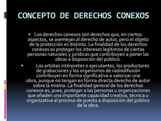 CONCEPTO DE DERECHOS CONEXOS
 Los derechos conexos son derechos que, en ciertos

aspectos, se asemejan al derecho de autor, pero el objeto
de la protección es distinto. La finalidad de los derechos
conexos es proteger los intereses legítimos de ciertas
personas naturales y jurídicas que contribuyen a poner las
obras a disposición del público.

Los artistas intérpretes o ejecutantes, los productores
de grabaciones y los organismos de radiodifusión
contribuyen en forma significativa a valorizar una
obra, aunque no tengan en forma directa derecho de autor
sobre la misma. La finalidad general de los derechos
conexos es, pues, proteger a las personas u organizaciones
que añaden una importante capacidad creativa, técnica u
organizativa al proceso de puesta a disposición del público
de la obra.

 