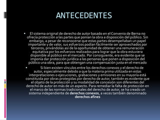 ANTECEDENTES


El sistema original de derecho de autor basado en el Convenio de Berna no
ofrecía protección a las partes que ponían la obra a disposición del público. Sin
embargo, a pesar de reconocerse que estas partes desempeñaban un papel
importante y de valor, sus esfuerzos podían fácilmente ser aprovechados por
terceros, privándolas así de la oportunidad de obtener una remuneración
equitativa por los esfuerzos realizados para lograr que la obra estuviera
disponible al público en el mercado. Por consiguiente, era evidente que se
imponía dar protección jurídica a las personas que ponen a disposición del
público una obra, para que obtengan una compensación justa en el mercado

Si bien existen vínculos entre los derechos conexos y el derecho de
autor, especialmente debido a que la materia prima utilizada en estas
interpretaciones o ejecuciones, grabaciones y emisiones en su mayoría está
constituida por obras protegidas por derecho de autor, también es evidente que
el objeto de la protección y su modalidad de concesión son diferentes del
derecho de autor en más de un aspecto. Para remediar la falta de protección en
el marco de las normas tradicionales del derecho de autor, se ha creado un
sistema independiente de derechos conexos, a veces también denominado
derechos afines

 