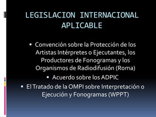 LEGISLACION INTERNACIONAL
APLICABLE
 Convención sobre la Protección de los

Artistas Intérpretes o Ejecutantes, los
Productores de Fonogramas y los
Organismos de Radiodifusión (Roma)
 Acuerdo sobre los ADPIC
 El Tratado de la OMPI sobre Interpretación o
Ejecución y Fonogramas (WPPT)

 