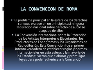 LA CONVENCION DE ROMA
 El problema principal en la esfera de los derechos
conexos era que en un principio casi ninguna
legislación nacional sobre derecho de autor se

ocupaba de ellos
 La Convención Internacional sobre la Protección
de los Artistas Intérpretes o Ejecutantes, los
Productores de Fonogramas y los Organismos de
Radiodifusión. Esta Convención fue el primer
intento verdadero de establecer reglas y normas
internacionales en esta esfera, y la mayoría de
los Estados tuvieron que elaborar y promulgar
leyes para poder adherirse a la Convención

 