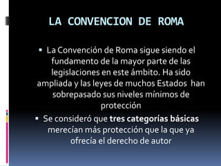 LA CONVENCION DE ROMA
 La Convención de Roma sigue siendo el

fundamento de la mayor parte de las
legislaciones en este ámbito. Ha sido
ampliada y las leyes de muchos Estados han
sobrepasado sus niveles mínimos de
protección
 Se consideró que tres categorías básicas
merecían más protección que la que ya
ofrecía el derecho de autor

 
