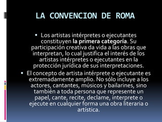 LA CONVENCION DE ROMA
 Los artistas intérpretes o ejecutantes
constituyen la primera categoría. Su
participación creativa da vida a las obras que

interpretan, lo cual justifica el interés de los
artistas intérpretes o ejecutantes en la
protección jurídica de sus interpretaciones.
 El concepto de artista intérprete o ejecutante es
extremadamente amplio. No sólo incluye a los
actores, cantantes, músicos y bailarines, sino
también a toda persona que represente un
papel, cante, recite, declame, interprete o
ejecute en cualquier forma una obra literaria o
artística.

 
