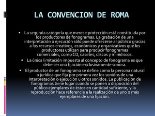 LA CONVENCION DE ROMA
 La segunda categoría que merece protección está constituida por

los productores de fonogramas. La grabación de una
interpretación o ejecución sólo puede ofrecerse al público gracias
a los recursos creativos, económicos y organizativos que los
productores utilizan para producir fonogramas
comerciales, como CD, casetes, discos y minidiscos.
 La única limitación impuesta al concepto de fonograma es que
debe ser una fijación exclusivamente sonora.
 El productor de un fonograma se define como la persona natural
o jurídica que fija por primera vez los sonidos de una
interpretación o ejecución u otros sonidos. La publicación de
fonogramas tiene lugar cuando se ponen a disposición del
público ejemplares de éstos en cantidad suficiente, y la
reproducción hace referencia a la realización de uno o más
ejemplares de una fijación.

 