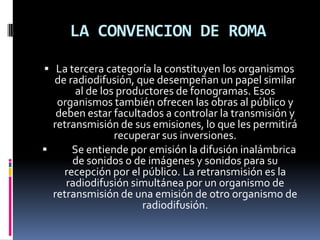 LA CONVENCION DE ROMA
 La tercera categoría la constituyen los organismos

de radiodifusión, que desempeñan un papel similar
al de los productores de fonogramas. Esos
organismos también ofrecen las obras al público y
deben estar facultados a controlar la transmisión y
retransmisión de sus emisiones, lo que les permitirá
recuperar sus inversiones.

Se entiende por emisión la difusión inalámbrica
de sonidos o de imágenes y sonidos para su
recepción por el público. La retransmisión es la
radiodifusión simultánea por un organismo de
retransmisión de una emisión de otro organismo de
radiodifusión.

 
