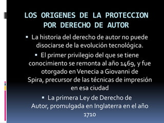 LOS ORIGENES DE LA PROTECCION
POR DERECHO DE AUTOR
 La historia del derecho de autor no puede

disociarse de la evolución tecnológica.
 El primer privilegio del que se tiene
conocimiento se remonta al año 1469, y fue
otorgado en Venecia a Giovanni de
Spira, precursor de las técnicas de impresión
en esa ciudad
 La primera Ley de Derecho de
Autor, promulgada en Inglaterra en el año
1710

 