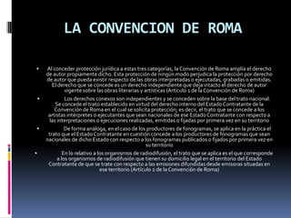 LA CONVENCION DE ROMA








Al conceder protección jurídica a estas tres categorías, la Convención de Roma amplía el derecho
de autor propiamente dicho. Esta protección de ningún modo perjudica la protección por derecho
de autor que pueda existir respecto de las obras interpretadas o ejecutadas, grabadas o emitidas.
El derecho que se concede es un derecho independiente que deja intacto el derecho de autor
vigente sobre las obras literarias y artísticas (Artículo 1 de la Convención de Roma)
Los derechos conexos son independientes y se conceden sobre la base del trato nacional.
Se concede el trato establecido en virtud del derecho interno del Estado Contratante de la
Convención de Roma en el cual se solicita protección; es decir, el trato que se concede a los
artistas intérpretes o ejecutantes que sean nacionales de ese Estado Contratante con respecto a
las interpretaciones o ejecuciones realizadas, emitidas o fijadas por primera vez en su territorio
De forma análoga, en el caso de los productores de fonogramas, se aplica en la práctica el
trato que el Estado Contratante en cuestión concede a los productores de fonogramas que sean
nacionales de dicho Estado con respecto a los fonogramas publicados o fijados por primera vez en
su territorio
En lo relativo a los organismos de radiodifusión, el trato que se aplica es el que corresponde
a los organismos de radiodifusión que tienen su domicilio legal en el territorio del Estado
Contratante de que se trate con respecto a las emisiones difundidas desde emisoras situadas en
ese territorio (Artículo 2 de la Convención de Roma)

 