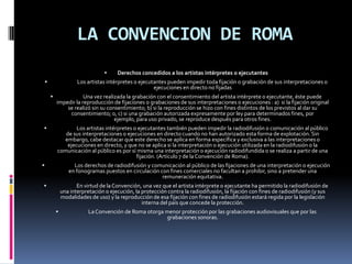 LA CONVENCION DE ROMA



Los artistas intérpretes o ejecutantes pueden impedir toda fijación o grabación de sus interpretaciones o
ejecuciones en directo no fijadas




Derechos concedidos a los artistas intérpretes o ejecutantes

Una vez realizada la grabación con el consentimiento del artista intérprete o ejecutante, éste puede
impedir la reproducción de fijaciones o grabaciones de sus interpretaciones o ejecuciones : a) si la fijación original
se realizó sin su consentimiento; b) si la reproducción se hizo con fines distintos de los previstos al dar su
consentimiento; o, c) si una grabación autorizada expresamente por ley para determinados fines, por
ejemplo, para uso privado, se reproduce después para otros fines.
Los artistas intérpretes o ejecutantes también pueden impedir la radiodifusión o comunicación al público
de sus interpretaciones o ejecuciones en directo cuando no han autorizado esta forma de explotación. Sin
embargo, cabe destacar que este derecho se aplica en forma específica y exclusiva a las interpretaciones o
ejecuciones en directo, y que no se aplica si la interpretación o ejecución utilizada en la radiodifusión o la
comunicación al público es por sí misma una interpretación o ejecución radiodifundida o se realiza a partir de una
fijación. (Artículo 7 de la Convención de Roma).



Los derechos de radiodifusión y comunicación al público de las fijaciones de una interpretación o ejecución
en fonogramas puestos en circulación con fines comerciales no facultan a prohibir, sino a pretender una
remuneración equitativa.



En virtud de la Convención, una vez que el artista intérprete o ejecutante ha permitido la radiodifusión de
una interpretación o ejecución, la protección contra la radiodifusión, la fijación con fines de radiodifusión (y sus
modalidades de uso) y la reproducción de esa fijación con fines de radiodifusión estará regida por la legislación
interna del país que concede la protección.


La Convención de Roma otorga menor protección por las grabaciones audiovisuales que por las
grabaciones sonoras.

 