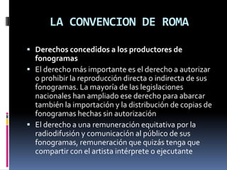 LA CONVENCION DE ROMA
 Derechos concedidos a los productores de

fonogramas
 El derecho más importante es el derecho a autorizar
o prohibir la reproducción directa o indirecta de sus
fonogramas. La mayoría de las legislaciones
nacionales han ampliado ese derecho para abarcar
también la importación y la distribución de copias de
fonogramas hechas sin autorización
 El derecho a una remuneración equitativa por la
radiodifusión y comunicación al público de sus
fonogramas, remuneración que quizás tenga que
compartir con el artista intérprete o ejecutante

 