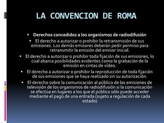 LA CONVENCION DE ROMA
 Derechos concedidos a los organismos de radiodifusión
 El derecho a autorizar o prohibir la retransmisión de sus

emisiones. Los demás emisores deberán pedir permiso para
retransmitir la emisión del emisor inicial.
 El derecho a autorizar o prohibir toda fijación de sus emisiones, lo
cual abarca posibilidades evidentes como la grabación de la
emisión en cintas de vídeo.
 El derecho a autorizar o prohibir la reproducción de toda fijación
de sus emisiones que se haya realizado sin su autorización.
 El derecho sobre la comunicación al público de las emisiones de
televisión de los organismos de radiodifusión si la comunicación
se efectúa en lugares a los que el público sólo puede acceder
mediante el pago de una entrada (sujeto a regulación de cada
estado)

 