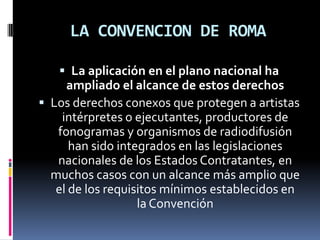 LA CONVENCION DE ROMA
 La aplicación en el plano nacional ha

ampliado el alcance de estos derechos
 Los derechos conexos que protegen a artistas
intérpretes o ejecutantes, productores de
fonogramas y organismos de radiodifusión
han sido integrados en las legislaciones
nacionales de los Estados Contratantes, en
muchos casos con un alcance más amplio que
el de los requisitos mínimos establecidos en
la Convención

 