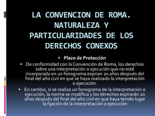 LA CONVENCION DE ROMA.
NATURALEZA Y
PARTICULARIDADES DE LOS
DERECHOS CONEXOS
 Plazo de Protección
 De conformidad con la Convención de Roma, los derechos

sobre una interpretación o ejecución que no esté
incorporada en un fonograma expiran 20 años después del
final del año civil en que se haya realizado la interpretación
o ejecución.
 En cambio, si se realiza un fonograma de la interpretación o
ejecución, la norma se modifica y los derechos expirarán 20
años después del final del año civil en que haya tenido lugar
la fijación de la interpretación o ejecución

 