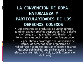 LA CONVENCION DE ROMA.
NATURALEZA Y
PARTICULARIDADES DE LOS
DERECHOS CONEXOS
 Los derechos del productor de un fonograma

también expiran 20 años después del final del año
civil en que se haya realizado la fijación del
fonograma, es decir, el año en que fue grabado.

Y por último, con arreglo a la Convención de
Roma, los derechos de un organismo de
radiodifusión sobre sus emisiones expiran 20 años
después del final del año civil en que se haya
efectuado la emisión (Artículo 14 de la Convención
de Roma).

 