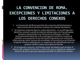 LA CONVENCION DE ROMA.
EXCEPCIONES Y LIMITACIONES A
LOS DERECHOS CONEXOS


La Convención de Roma permite dos conjuntos de limitaciones y
restricciones de los derechos conexos con carácter facultativo
 En el primer conjunto figuran cuatro elementos : no se infringen los
derechos conexos cuando se trate de utilizaciones con fines privados;
tampoco representará una infracción la utilización con fines
exclusivamente docentes o de investigación científica; constituirá
también una excepción el uso de breves fragmentos con motivo de
informaciones sobre sucesos de actualidad; no constituirá una infracción
la fijación efímera realizada por un organismo de radiodifusión por sus
propios medios y para sus propias emisiones
 En el segundo conjunto, los Estados estan facultados para ampliar el
alcance de cualquier limitación y restricción que su legislación aplique al
derecho de autor para que abarquen también los derechos conexos

 