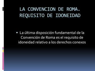 LA CONVENCION DE ROMA.
REQUISITO DE IDONEIDAD
 La última disposición fundamental de la
Convención de Roma es el requisito de
idoneidad relativo a los derechos conexos

 