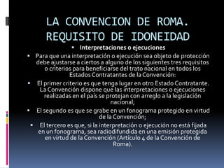 LA CONVENCION DE ROMA.
REQUISITO DE IDONEIDAD
 Interpretaciones o ejecuciones
 Para que una interpretación o ejecución sea objeto de protección

debe ajustarse a ciertos a alguno de los siguientes tres requisitos
o criterios para beneficiarse del trato nacional en todos los
Estados Contratantes de la Convención:
 El primer criterio es que tenga lugar en otro Estado Contratante.
La Convención dispone que las interpretaciones o ejecuciones
realizadas en el país se protejan con arreglo a la legislación
nacional;
 El segundo es que se grabe en un fonograma protegido en virtud
de la Convención;
 El tercero es que, si la interpretación o ejecución no está fijada
en un fonograma, sea radiodifundida en una emisión protegida
en virtud de la Convención (Artículo 4 de la Convención de
Roma).

 