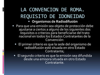 LA CONVENCION DE ROMA.
REQUISITO DE IDONEIDAD
 Organismos de Radiodifusión
 Para que una emisión sea objeto de protección debe

ajustarse a ciertos a alguno de los siguientes dos
requisitos o criterios para beneficiarse del trato
nacional en todos los Estados Contratantes de la
Convención:
 El primer criterio es que la sede del organismo de
radiodifusión esté situada en otro Estado
Contratante;
 El segundo criterio es que la emisión sea difundida
desde una emisora situada en otro Estado
Contratante.

 