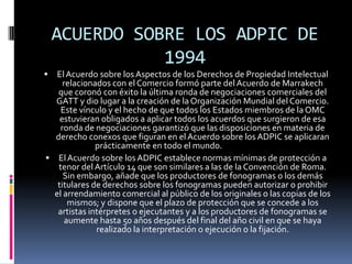 ACUERDO SOBRE LOS ADPIC DE
1994


El Acuerdo sobre los Aspectos de los Derechos de Propiedad Intelectual
relacionados con el Comercio formó parte del Acuerdo de Marrakech
que coronó con éxito la última ronda de negociaciones comerciales del
GATT y dio lugar a la creación de la Organización Mundial del Comercio.
Este vínculo y el hecho de que todos los Estados miembros de la OMC
estuvieran obligados a aplicar todos los acuerdos que surgieron de esa
ronda de negociaciones garantizó que las disposiciones en materia de
derecho conexos que figuran en el Acuerdo sobre los ADPIC se aplicaran
prácticamente en todo el mundo.
 El Acuerdo sobre los ADPIC establece normas mínimas de protección a
tenor del Artículo 14 que son similares a las de la Convención de Roma.
Sin embargo, añade que los productores de fonogramas o los demás
titulares de derechos sobre los fonogramas pueden autorizar o prohibir
el arrendamiento comercial al público de los originales o las copias de los
mismos; y dispone que el plazo de protección que se concede a los
artistas intérpretes o ejecutantes y a los productores de fonogramas se
aumente hasta 50 años después del final del año civil en que se haya
realizado la interpretación o ejecución o la fijación.

 