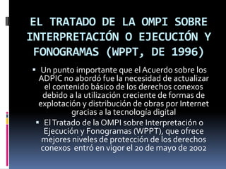 EL TRATADO DE LA OMPI SOBRE
INTERPRETACIÓN O EJECUCIÓN Y
FONOGRAMAS (WPPT, DE 1996)
 Un punto importante que el Acuerdo sobre los
ADPIC no abordó fue la necesidad de actualizar
el contenido básico de los derechos conexos
debido a la utilización creciente de formas de
explotación y distribución de obras por Internet

gracias a la tecnología digital
 El Tratado de la OMPI sobre Interpretación o
Ejecución y Fonogramas (WPPT), que ofrece
mejores niveles de protección de los derechos
conexos entró en vigor el 20 de mayo de 2002

 