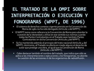 EL TRATADO DE LA OMPI SOBRE
INTERPRETACIÓN O EJECUCIÓN Y
FONOGRAMAS (WPPT, DE 1996)


El sistema de derechos conexos vigente previsto en la Convención de
Roma de 1961 no ha sido derogado (Artículo 1 del WPPT).
 El WPPT toma como referencia la Convención de Roma para abordar la
cuestión de la idoneidad y utiliza en ese sentido sus normas cuando
todas las Partes Contratantes en el Tratado sean también Partes
Contratantes en dicha Convención (Artículo 3 del WPPT).
 Se ha mantenido además el principio del trato nacional (Artículo 4 del
WPPT). Asimismo, el Tratado no afecta en modo alguno al derecho de
autor que protege una obra, al igual que la Convención de Roma
(Artículo 1 del WPPT).
 Cabe destacar también el nombre del tratado, que indica que sólo se
aplica a las interpretaciones o ejecuciones y los fonogramas; no aborda
la cuestión de las emisiones ni de los organismos de radiodifusión.

 
