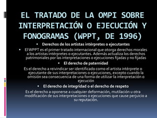 EL TRATADO DE LA OMPI SOBRE
INTERPRETACIÓN O EJECUCIÓN Y
FONOGRAMAS (WPPT, DE 1996)


Derechos de los artistas intérpretes o ejecutantes
 El WPPT es el primer tratado internacional que otorga derechos morales
a los artistas intérpretes o ejecutantes. Además actualiza los derechos
patrimoniales por las interpretaciones o ejecuciones fijadas y no fijadas
 El derecho de paternidad
Es el derecho a reivindicar ser identificado como el artista intérprete o
ejecutante de sus interpretaciones o ejecuciones, excepto cuando la
omisión sea consecuencia de una forma de utilizar la interpretación o
ejecución
 El derecho de integridad o el derecho de respeto
Es el derecho a oponerse a cualquier deformación, mutilación u otra
modificación de sus interpretaciones o ejecuciones que cause perjuicio a
su reputación.

 